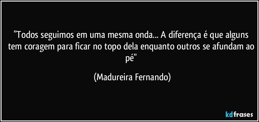 "Todos seguimos em uma mesma onda... A diferença é que alguns tem coragem para ficar no topo dela enquanto outros se afundam ao pé" (Madureira Fernando)