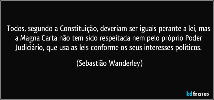 Todos, segundo a Constituição, deveriam ser iguais perante a lei, mas a Magna Carta não tem sido respeitada nem pelo próprio Poder Judiciário, que usa as leis conforme os seus interesses políticos. (Sebastião Wanderley)