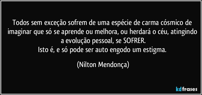 Todos sem exceção sofrem de uma espécie de carma cósmico de imaginar que só se aprende ou melhora, ou herdará o céu, atingindo a evolução pessoal, se SOFRER.
Isto é, e só pode ser auto engodo um estigma. (Nilton Mendonça)