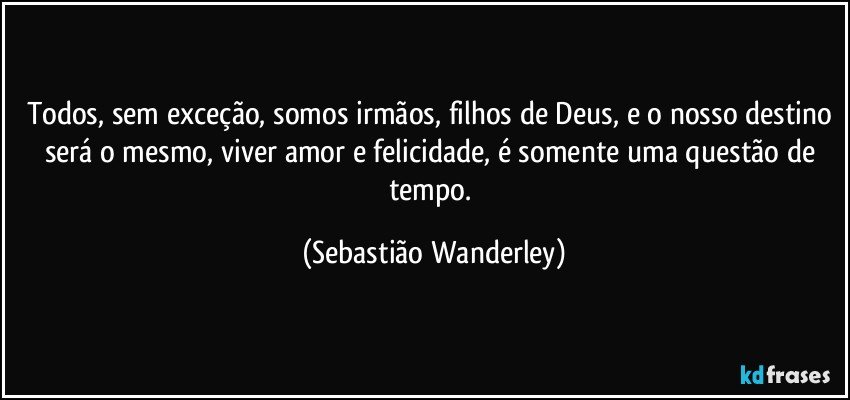 Todos, sem exceção, somos irmãos, filhos de Deus, e o nosso destino será o mesmo, viver amor e felicidade, é somente uma questão de tempo. (Sebastião Wanderley)