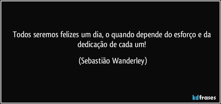 Todos seremos felizes um dia, o quando depende do esforço e da dedicação de cada um! (Sebastião Wanderley)
