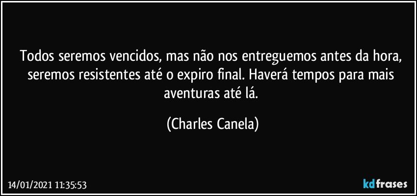 Todos seremos vencidos, mas não nos entreguemos antes da hora, seremos resistentes até o expiro final. Haverá tempos para mais aventuras até lá. (Charles Canela)