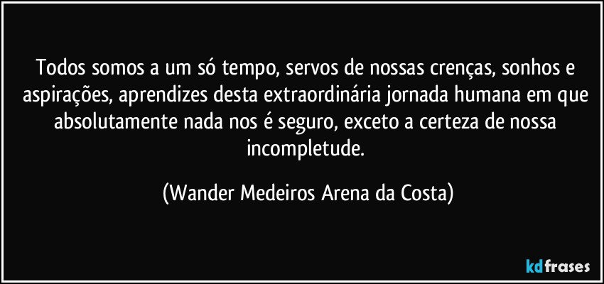 Todos somos a um só tempo, servos de nossas crenças, sonhos e aspirações, aprendizes desta extraordinária jornada humana em que absolutamente nada nos é seguro, exceto a certeza de nossa incompletude. (Wander Medeiros Arena da Costa)