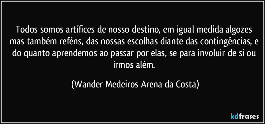 Todos somos artífices de nosso destino, em igual medida algozes mas também reféns, das nossas escolhas diante das contingências, e do quanto aprendemos ao passar por elas, se para involuir de si ou irmos além. (Wander Medeiros Arena da Costa)