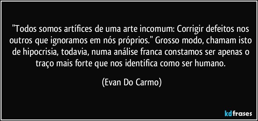 "Todos somos artífices de uma arte incomum: Corrigir defeitos nos outros que ignoramos em nós próprios." Grosso modo, chamam isto de hipocrisia, todavia, numa análise franca constamos ser apenas o traço mais forte que nos identifica como ser humano. (Evan Do Carmo)