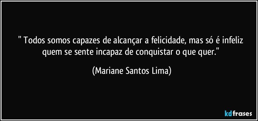 '' Todos somos capazes de alcançar a felicidade, mas só é infeliz quem se sente incapaz de conquistar o que quer." (Mariane Santos Lima)