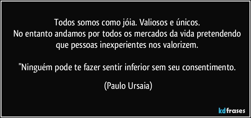 Todos somos como jóia. Valiosos e únicos. 
No entanto andamos por todos os mercados da vida pretendendo que pessoas inexperientes nos valorizem. 

"Ninguém pode te fazer sentir inferior sem seu consentimento. (Paulo Ursaia)