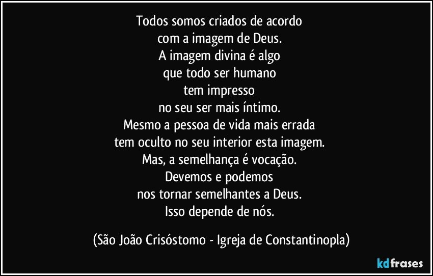 Todos somos criados de acordo 
com a imagem de Deus. 
A imagem divina é algo 
que todo ser humano 
tem impresso 
no seu ser mais íntimo. 
Mesmo a pessoa de vida mais errada 
tem oculto no seu interior esta imagem. 
Mas, a semelhança é vocação. 
Devemos e podemos 
nos tornar semelhantes a Deus. 
Isso depende de nós. (São João Crisóstomo - Igreja de Constantinopla)