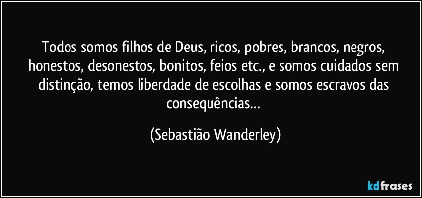 Todos somos filhos de Deus, ricos, pobres, brancos, negros, honestos, desonestos, bonitos, feios etc., e somos cuidados sem distinção, temos liberdade de escolhas e somos escravos das consequências… (Sebastião Wanderley)