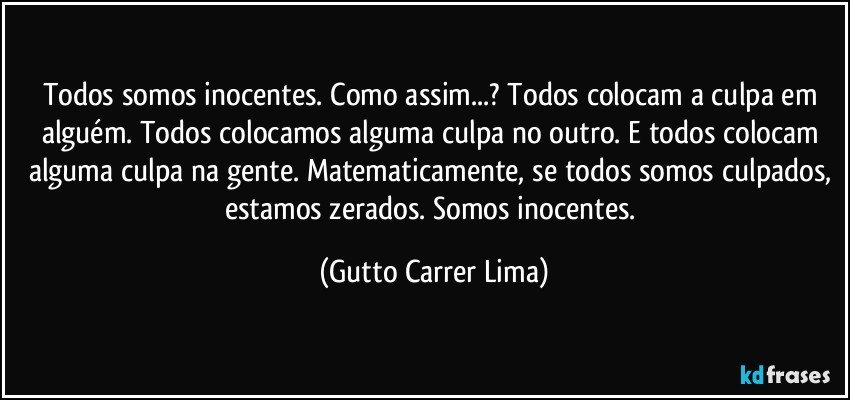 Todos somos inocentes. Como assim...? Todos colocam a culpa em alguém. Todos colocamos alguma culpa no outro. E todos colocam alguma culpa na gente. Matematicamente, se todos somos culpados, estamos zerados. Somos inocentes. (Gutto Carrer Lima)