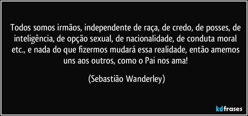 Todos somos irmãos, independente de raça, de credo, de posses, de inteligência, de opção sexual, de nacionalidade, de conduta moral etc., e nada do que fizermos mudará essa realidade, então amemos uns aos outros, como o Pai nos ama! (Sebastião Wanderley)