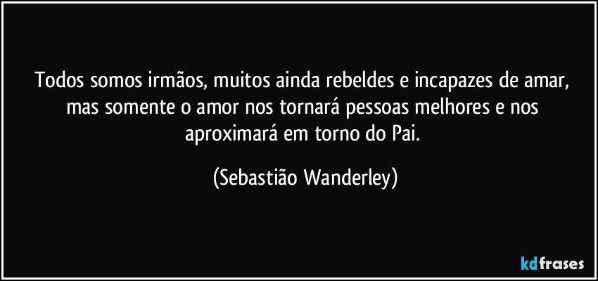 Todos somos irmãos, muitos ainda rebeldes e incapazes de amar, mas somente o amor nos tornará pessoas melhores e nos aproximará em torno do Pai. (Sebastião Wanderley)