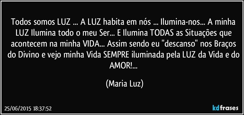 Todos somos LUZ ... A LUZ habita em nós ... Ilumina-nos... A minha LUZ Ilumina todo o meu Ser... E Ilumina TODAS as Situações que acontecem na minha VIDA... Assim sendo eu  "descanso"  nos Braços do Divino e vejo minha Vida SEMPRE iluminada pela LUZ da Vida e do AMOR!... (Maria Luz)