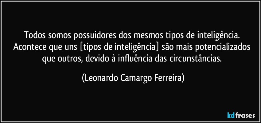 Todos somos possuidores dos mesmos tipos de inteligência. Acontece que uns [tipos de inteligência] são mais potencializados que outros, devido à influência das circunstâncias. (Leonardo Camargo Ferreira)