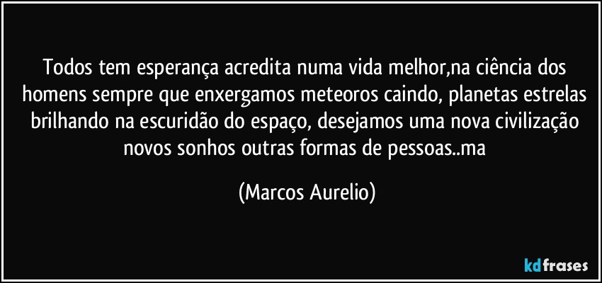 Todos tem esperança acredita numa vida melhor,na ciência dos homens sempre que enxergamos meteoros  caindo, planetas estrelas brilhando na escuridão do espaço, desejamos  uma nova civilização novos sonhos outras formas de pessoas..ma (Marcos Aurelio)