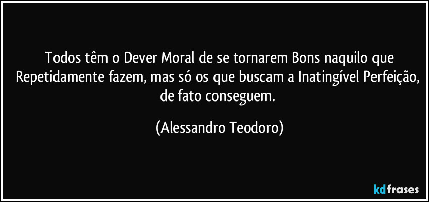 ⁠Todos têm o Dever Moral de se tornarem Bons naquilo que Repetidamente fazem, mas só os que buscam a Inatingível Perfeição, de fato conseguem. (Alessandro Teodoro)