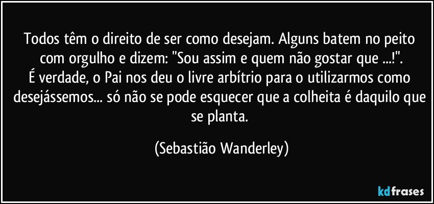 Todos têm o direito de ser como desejam. Alguns batem no peito com orgulho e dizem: "Sou assim e quem não gostar que ...!".
É verdade, o Pai nos deu o livre arbítrio para o utilizarmos como desejássemos... só não se pode esquecer que a colheita é daquilo que se planta. (Sebastião Wanderley)