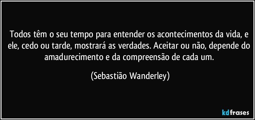 Todos têm o seu tempo para entender os acontecimentos da vida, e ele, cedo ou tarde, mostrará as verdades. Aceitar ou não, depende do amadurecimento e da compreensão de cada um. (Sebastião Wanderley)