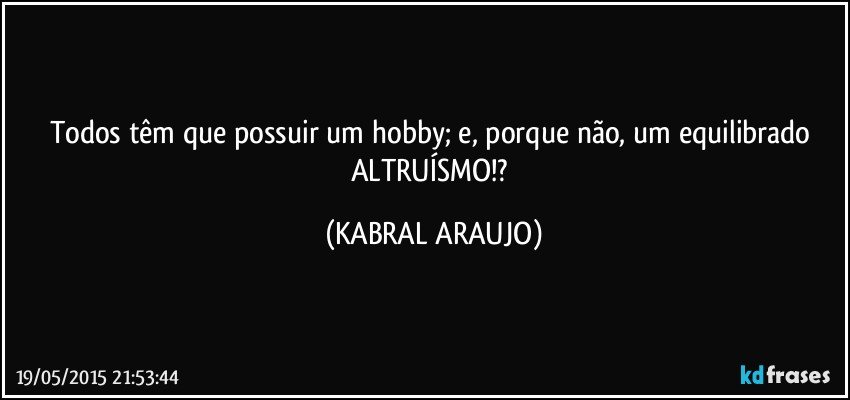 Todos têm que possuir um hobby; e, porque não, um equilibrado ALTRUÍSMO!? (KABRAL ARAUJO)