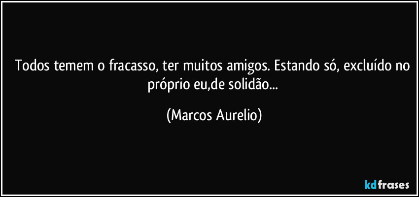 Todos temem o fracasso, ter muitos amigos. Estando só, excluído no próprio eu,de solidão... (Marcos Aurelio)