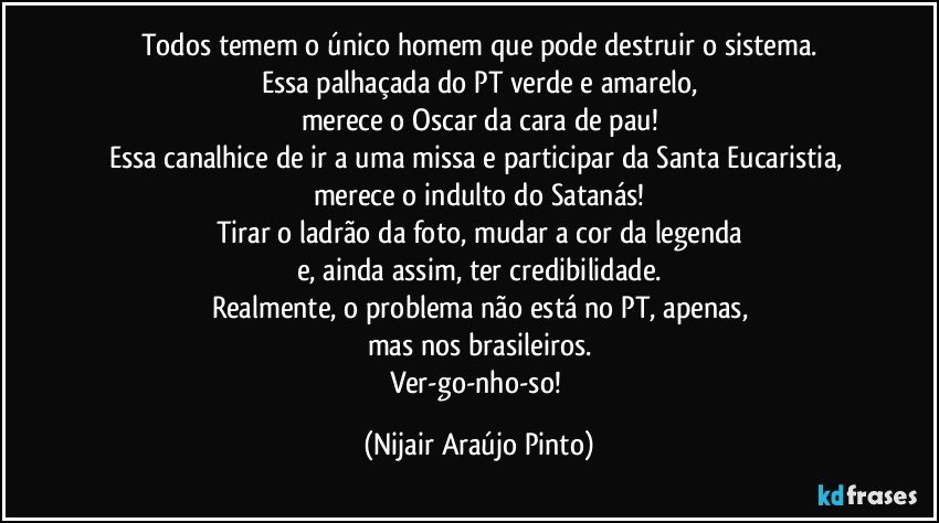 Todos temem o único homem que pode destruir o sistema.
Essa palhaçada do PT verde e amarelo,
merece o Oscar da cara de pau!
Essa canalhice de ir a uma missa e participar da Santa Eucaristia, merece o indulto do Satanás!
Tirar o ladrão da foto, mudar a cor da legenda
e, ainda assim, ter credibilidade.
Realmente, o problema não está no PT, apenas,
mas nos brasileiros.
Ver-go-nho-so! (Nijair Araújo Pinto)