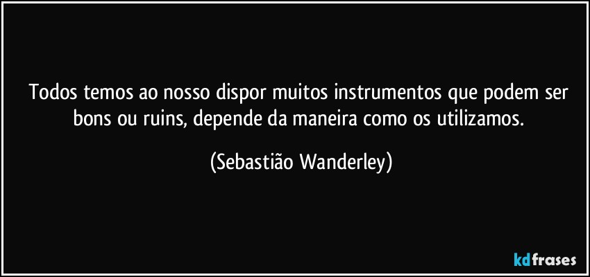 Todos temos ao nosso dispor muitos instrumentos que podem ser bons ou ruins, depende da maneira como os utilizamos. (Sebastião Wanderley)