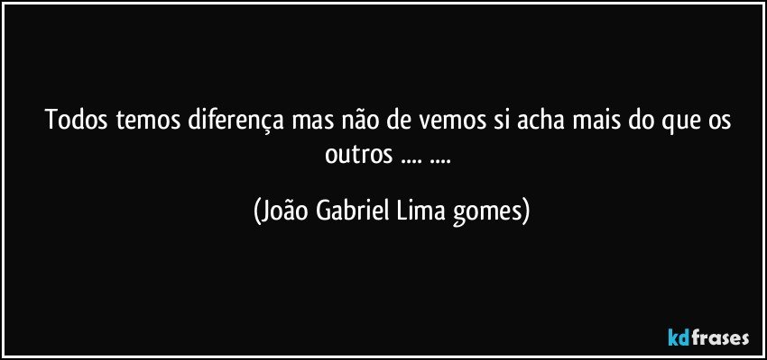 todos temos  diferença  mas não de vemos si acha mais do que os outros ... ... (João Gabriel Lima gomes)