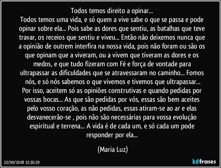 Todos temos direito a opinar... 
Todos temos uma vida, e só quem a vive sabe o que se passa e pode opinar sobre ela... Pois sabe as dores que sentiu, as batalhas que teve travar, os receios que sentiu e viveu... Então não deixemos nunca que a opinião de outrem interfira na nossa vida, pois não foram ou são os que opinam que a viveram, ou a vivem que tiveram as dores e os medos, e que tudo fizeram com Fé e força de vontade para ultrapassar as dificuldades que se atravessaram no caminho... Fomos nós, e só nós sabemos o que vivemos e tivemos que ultrapassar...
Por isso, aceitem só as opiniões construtivas e quando pedidas por vossas bocas... As que são pedidas por vós, essas são bem aceites pelo vosso coração, as não pedidas, essas atiram-se ao ar e elas desvanecerão-se , pois não são necessárias para vossa evolução espiritual e terrena...  A vida é de cada um, e só cada um pode responder por ela... (Maria Luz)