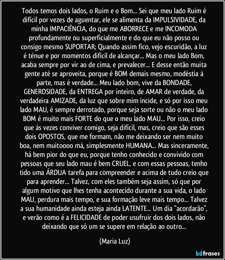 Todos temos dois lados, o Ruim e o Bom... Sei que meu lado Ruim é difícil por vezes de aguentar, ele se alimenta da IMPULSIVIDADE, da minha IMPACIÊNCIA, do que me ABORRECE e me INCOMODA profundamente ou superficialmente e  do que eu não posso ou consigo mesmo SUPORTAR; Quando assim fico, vejo escuridão, a luz é ténue e por momentos difícil de alcançar... Mas o meu lado Bom, acaba sempre por vir ao de cima, e prevalecer... E desse então muita gente até se aproveita, porque é BOM demais mesmo, modéstia à parte, mas é verdade... Meu lado bom, vive da BONDADE, GENEROSIDADE, da ENTREGA por inteiro, de AMAR de verdade, da verdadeira AMIZADE, da luz que sobre mim incide, e só por isso meu lado MAU, é sempre derrotado, porque seja sorte ou não o meu lado BOM é muito mais FORTE do que o meu lado MAU... Por isso, creio que ás vezes conviver comigo, seja difícil, mas, creio que são esses dois OPOSTOS, que me formam, não me deixando ser nem muito boa, nem muitoooo má, simplesmente HUMANA... Mas sinceramente, há bem pior do que eu, porque tenho conhecido e convivido com pessoas que seu lado mau é bem CRUEL, e com essas pessoas, tenho tido uma ÁRDUA tarefa para compreender e acima de tudo creio que para aprender... Talvez, com eles também seja assim, só que por algum motivo que lhes tenha acontecido durante a sua vida, o lado MAU, perdura mais tempo, e sua formação leve mais tempo... Talvez a sua humanidade ainda esteja ainda LATENTE... Um dia "acordarão", e verão como é a FELICIDADE de poder usufruir dos dois lados, não deixando que só um se supere em relação ao outro... (Maria Luz)