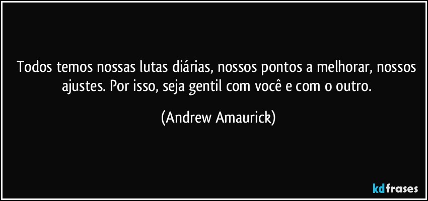 Todos temos nossas lutas diárias, nossos pontos a melhorar, nossos ajustes. Por isso, seja gentil com você e com o outro. (Andrew Amaurick)