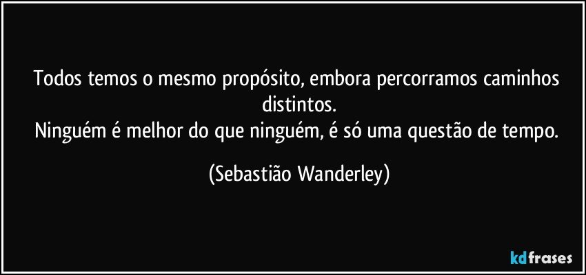 Todos temos o mesmo propósito, embora percorramos caminhos distintos.
Ninguém é melhor do que ninguém, é só uma questão de tempo. (Sebastião Wanderley)