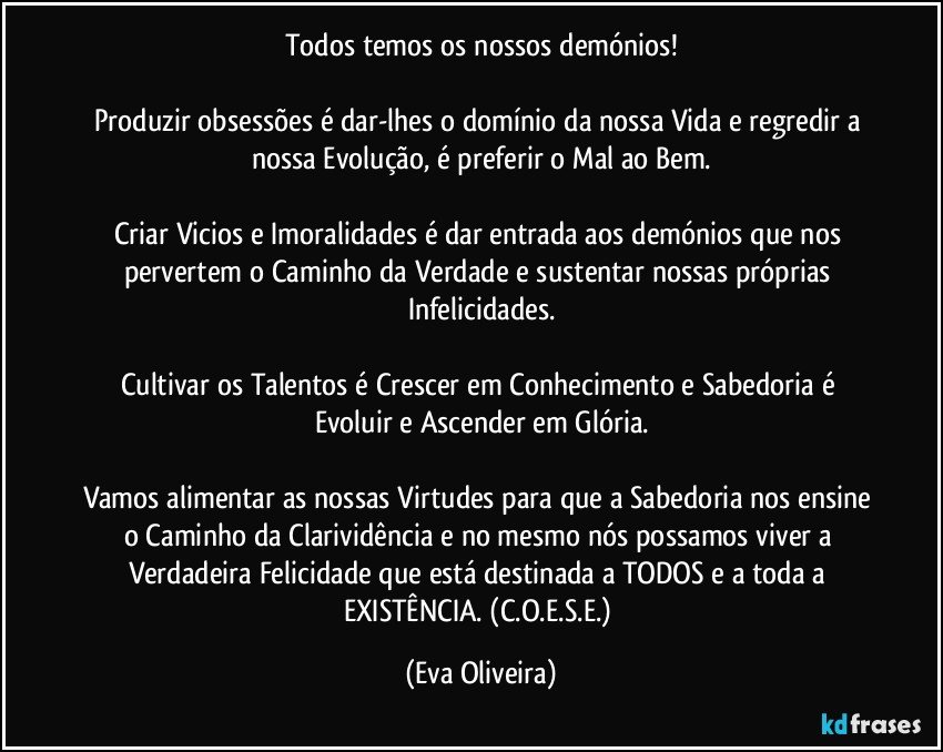 Todos temos os nossos demónios!

Produzir obsessões é dar-lhes o domínio da nossa Vida e regredir a nossa Evolução, é preferir o Mal ao Bem.

Criar Vicios e Imoralidades é dar entrada aos demónios que nos pervertem o Caminho da Verdade e sustentar nossas próprias Infelicidades.

Cultivar os Talentos é Crescer em Conhecimento e Sabedoria é Evoluir e Ascender em Glória.

Vamos alimentar as nossas Virtudes para que a Sabedoria nos ensine o Caminho da Clarividência e no mesmo nós possamos viver a Verdadeira Felicidade que está destinada a TODOS e a toda a EXISTÊNCIA. (C.O.E.S.E.) (Eva Oliveira)