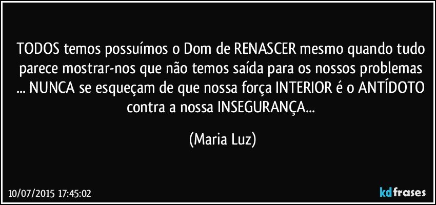 TODOS temos/ possuímos o Dom de RENASCER mesmo quando tudo parece mostrar-nos que não temos saída para os nossos problemas ... NUNCA se esqueçam de que  nossa força INTERIOR é o ANTÍDOTO contra a nossa INSEGURANÇA... (Maria Luz)