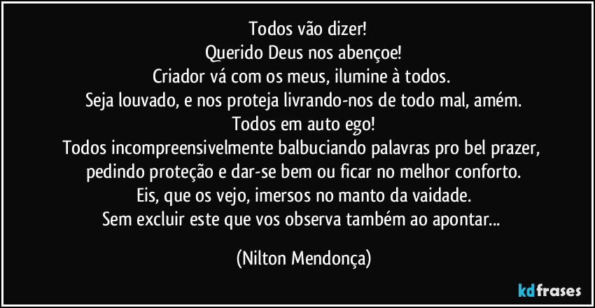 ⁠⁠Todos vão dizer!
Querido Deus nos abençoe!
Criador vá com os meus, ilumine à todos. 
Seja louvado, e nos proteja  livrando-nos de todo mal, amém.
Todos em auto ego!
Todos incompreensivelmente balbuciando palavras pro bel prazer, pedindo proteção e dar-se bem ou ficar no melhor conforto.
Eis, que os vejo, imersos no manto da vaidade.
Sem excluir este que vos observa também ao apontar... (Nilton Mendonça)