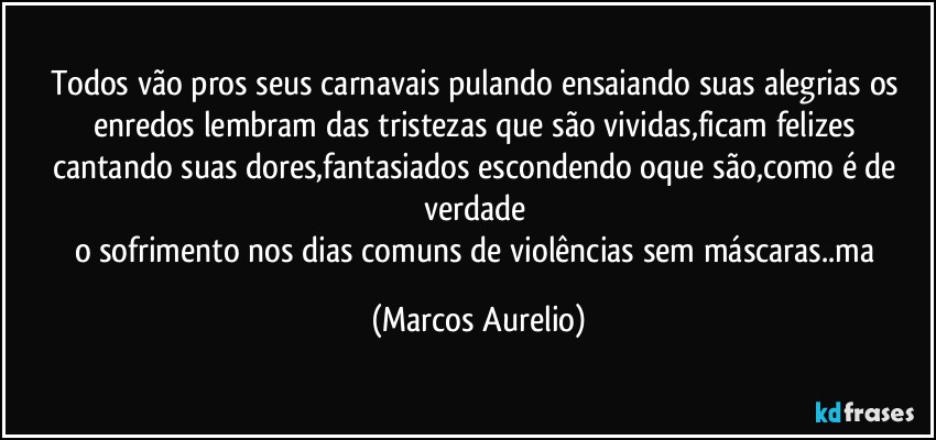 Todos vão pros seus carnavais pulando ensaiando suas alegrias os enredos  lembram das tristezas que são vividas,ficam felizes cantando suas dores,fantasiados escondendo oque são,como é de verdade 
o sofrimento nos dias comuns de violências  sem máscaras..ma (Marcos Aurelio)