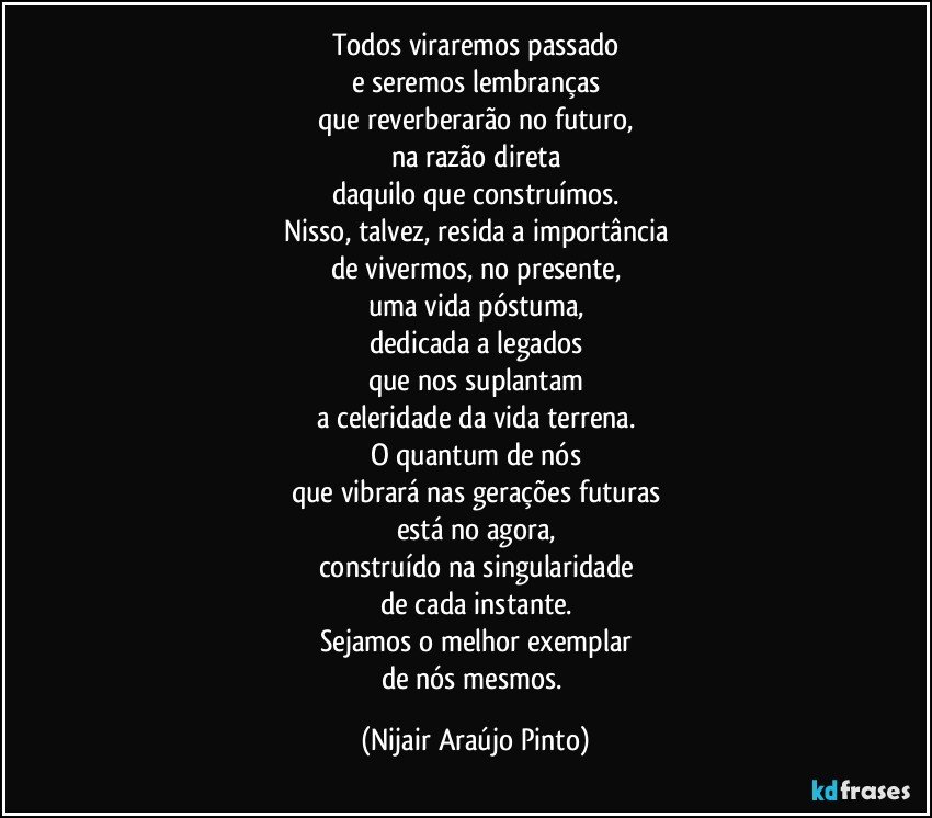 Todos viraremos passado
e seremos lembranças
que reverberarão no futuro,
na razão direta
daquilo que construímos.
Nisso, talvez, resida a importância
de vivermos, no presente,
uma vida póstuma,
dedicada a legados
que nos suplantam
a celeridade da vida terrena.
O quantum de nós
que vibrará nas gerações futuras
está no agora,
construído na singularidade
de cada instante.
Sejamos o melhor exemplar
de nós mesmos. (Nijair Araújo Pinto)