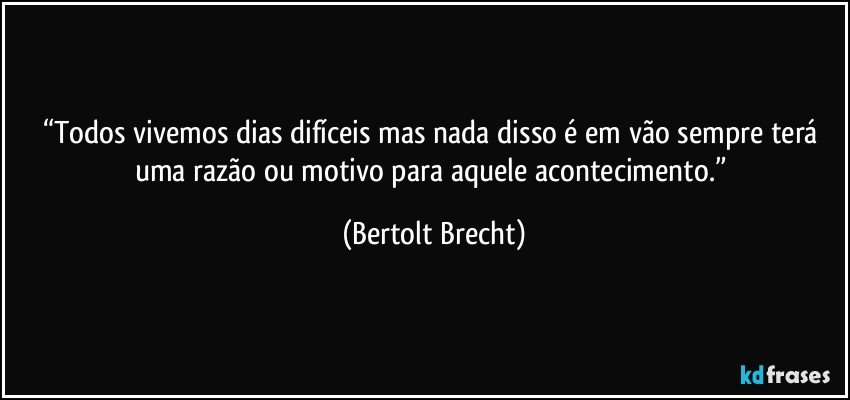 “Todos vivemos dias difíceis mas nada disso é em vão sempre terá uma razão ou motivo para aquele acontecimento.” (Bertolt Brecht)