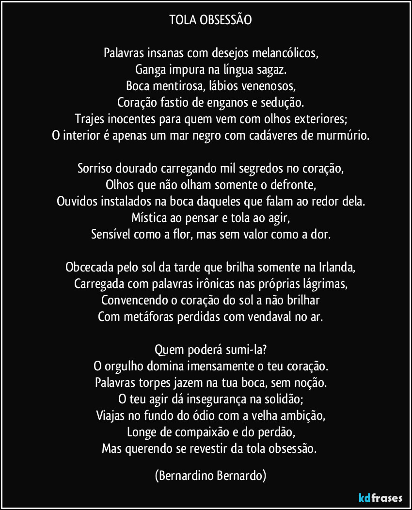TOLA OBSESSÃO

Palavras insanas com desejos melancólicos,
Ganga impura na língua sagaz.
Boca mentirosa, lábios venenosos,
Coração fastio de enganos e sedução.
Trajes inocentes para quem vem com olhos exteriores;
O interior é apenas um mar negro com cadáveres de murmúrio.

Sorriso dourado carregando mil segredos no coração,
Olhos que não olham somente o defronte,
Ouvidos instalados na boca daqueles que falam ao redor dela.
Mística ao pensar e tola ao agir,
Sensível como a flor, mas sem valor como a dor.

Obcecada pelo sol da tarde que brilha somente na Irlanda,
Carregada com palavras irônicas nas próprias lágrimas,
Convencendo o coração do sol a não brilhar
Com metáforas perdidas com vendaval no ar.

Quem poderá sumi-la?
O orgulho domina imensamente o teu coração.
Palavras torpes jazem na tua boca, sem noção.
O teu agir dá insegurança na solidão;
Viajas no fundo do ódio com a velha ambição,
Longe de compaixão e do perdão,
Mas querendo se revestir da tola obsessão. (Bernardino Bernardo)