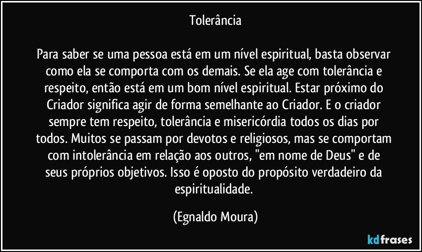 Tolerância

Para saber se uma pessoa está em um nível espiritual, basta observar como ela se comporta com os demais. Se ela age com tolerância e respeito, então está em um bom nível espiritual. Estar próximo do Criador significa agir de forma semelhante ao Criador. E o criador sempre tem respeito, tolerância e misericórdia todos os dias por todos. Muitos se passam por devotos e religiosos, mas se comportam com intolerância em relação aos outros, "em nome de Deus" e de seus próprios objetivos. Isso é oposto do propósito verdadeiro da espiritualidade. (Egnaldo Moura)