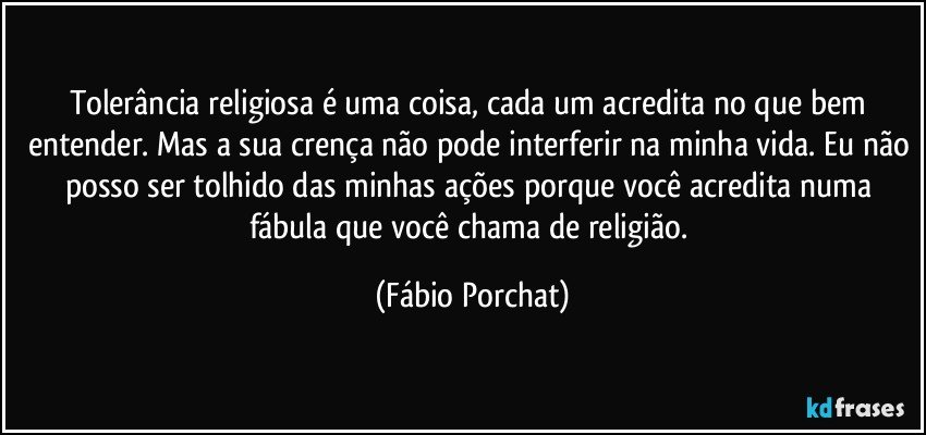 Tolerância religiosa é uma coisa, cada um acredita no que bem entender. Mas a sua crença não pode interferir na minha vida. Eu não posso ser tolhido das minhas ações porque você acredita numa fábula que você chama de religião. (Fábio Porchat)