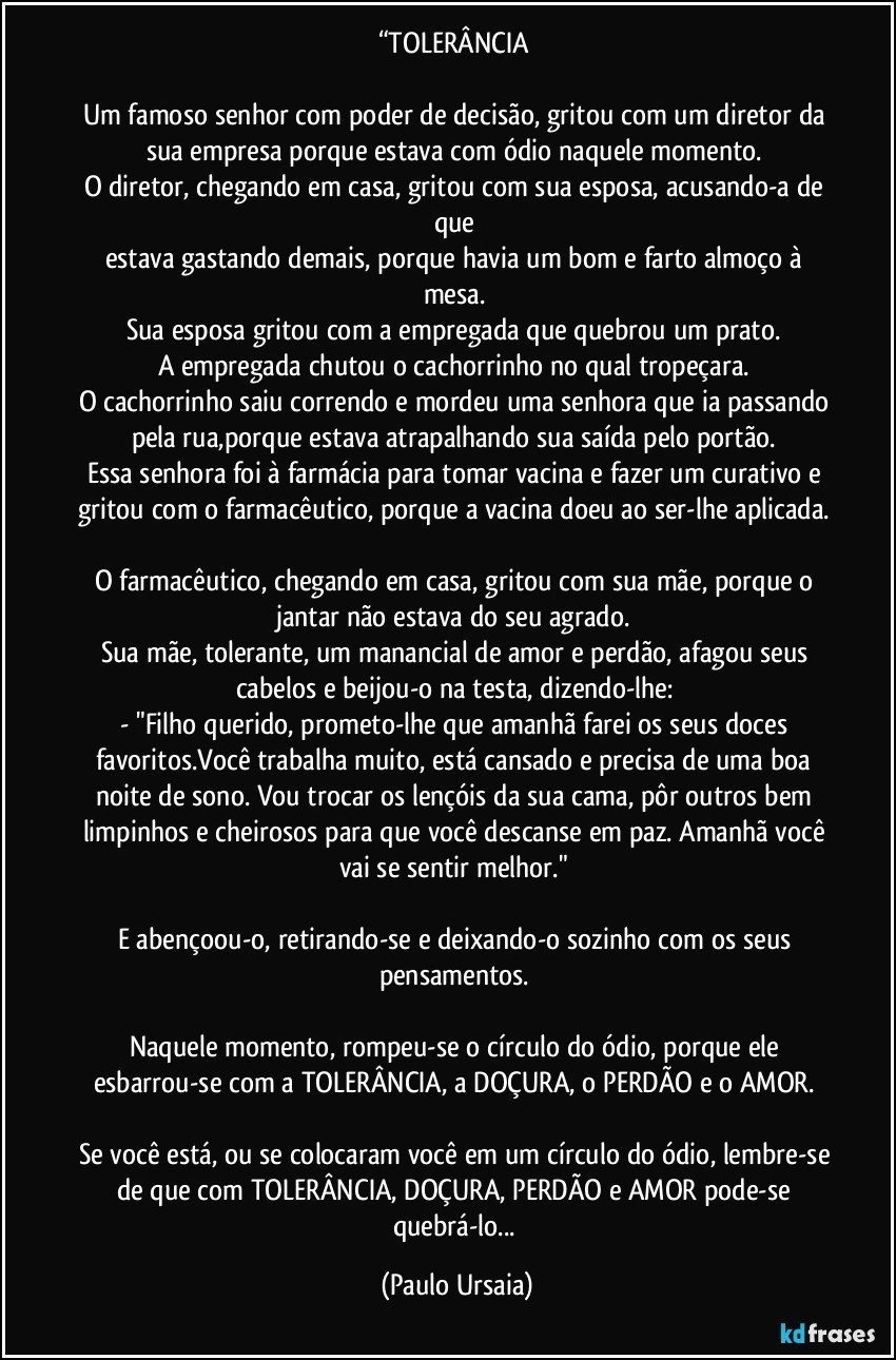 “TOLERÂNCIA 

Um famoso senhor com poder de decisão, gritou com um diretor da sua empresa porque estava com ódio naquele momento. 
O diretor, chegando em casa, gritou com sua esposa, acusando-a de que 
estava gastando demais, porque havia um bom e farto almoço à mesa. 
Sua esposa gritou com a empregada que quebrou um prato. 
A empregada chutou o cachorrinho no qual tropeçara. 
O cachorrinho saiu correndo e mordeu uma senhora que ia passando pela rua,porque estava atrapalhando sua saída pelo portão. 
Essa senhora foi à farmácia para tomar vacina e fazer um curativo e gritou com o farmacêutico, porque a vacina doeu ao ser-lhe aplicada. 
O farmacêutico, chegando em casa, gritou com sua mãe, porque o jantar não estava do seu agrado. 
Sua mãe, tolerante, um manancial de amor e perdão, afagou seus cabelos e beijou-o na testa, dizendo-lhe: 
- "Filho querido, prometo-lhe que amanhã farei os seus doces favoritos.Você trabalha muito, está cansado e precisa de uma boa noite de sono. Vou trocar os lençóis da sua cama, pôr outros bem limpinhos e cheirosos para que você descanse em paz. Amanhã você vai se sentir melhor." 

E abençoou-o, retirando-se e deixando-o sozinho com os seus pensamentos. 

Naquele momento, rompeu-se o círculo do ódio, porque ele esbarrou-se com a TOLERÂNCIA, a DOÇURA, o PERDÃO e o AMOR. 

Se você está, ou se colocaram você em um círculo do ódio, lembre-se de que com TOLERÂNCIA, DOÇURA, PERDÃO e AMOR pode-se quebrá-lo... (Paulo Ursaia)