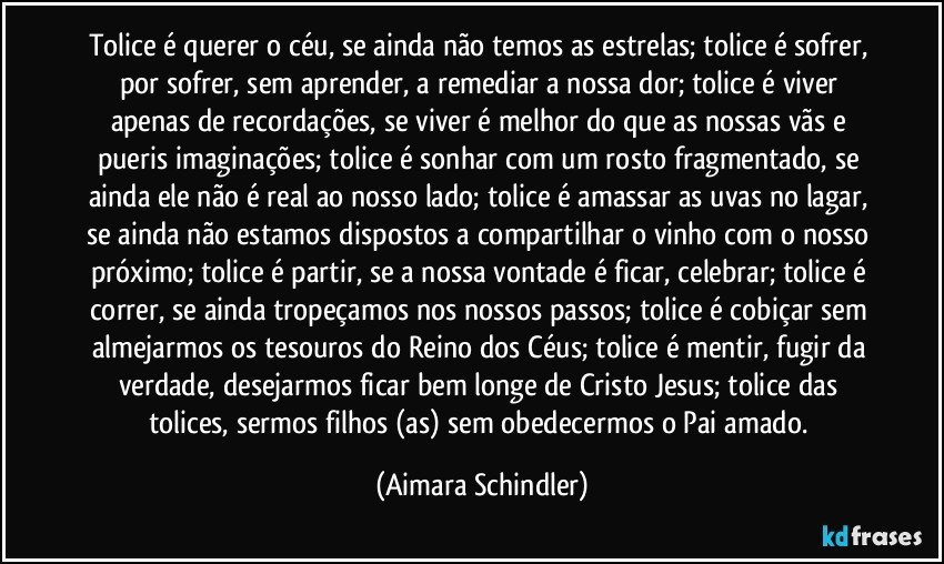 Tolice  é querer o céu, se ainda não temos as estrelas; tolice  é sofrer, por sofrer, sem  aprender, a remediar a nossa dor; tolice é viver apenas de recordações, se viver é melhor do que as nossas vãs e pueris imaginações; tolice é sonhar com um rosto fragmentado, se  ainda ele não é real ao nosso lado; tolice é  amassar as uvas no lagar,  se ainda não estamos dispostos a compartilhar o vinho com o nosso próximo; tolice é partir, se a nossa vontade é ficar, celebrar;  tolice é correr, se ainda tropeçamos nos nossos passos;  tolice é cobiçar sem almejarmos os tesouros do Reino dos Céus; tolice é mentir, fugir da  verdade,  desejarmos ficar bem longe  de Cristo Jesus;  tolice das tolices, sermos filhos (as) sem obedecermos o Pai amado. (Aimara Schindler)