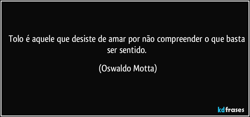 Tolo é aquele que desiste de amar por não compreender o que basta ser sentido. (Oswaldo Motta)
