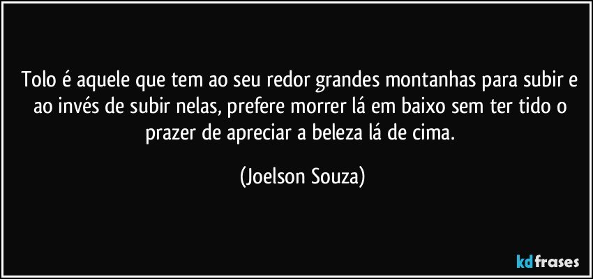 Tolo é aquele que tem ao seu redor grandes montanhas para subir e ao invés de subir nelas, prefere morrer lá em baixo sem ter tido o prazer de apreciar a beleza lá de cima. (Joelson Souza)