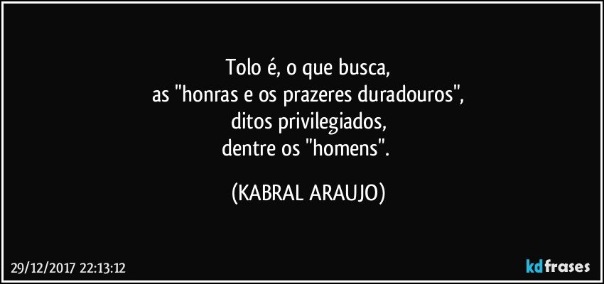 Tolo é, o que busca,
as "honras e os prazeres duradouros",
ditos privilegiados,
dentre os "homens". (KABRAL ARAUJO)