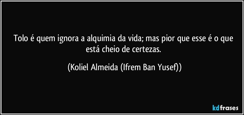Tolo é quem ignora a alquimia da vida; mas pior que esse é o que está cheio de certezas. (Koliel Almeida (Ifrem Ban Yusef))
