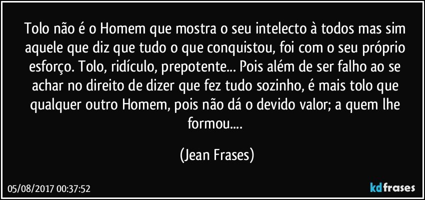 Tolo não é o Homem que mostra o seu intelecto à todos mas sim aquele que diz que tudo o que conquistou, foi com o seu próprio esforço. Tolo, ridículo, prepotente... Pois além de ser falho ao se achar no direito de dizer que fez tudo sozinho, é mais tolo que qualquer outro Homem, pois não dá o devido valor; a quem lhe formou... (Jean Frases)