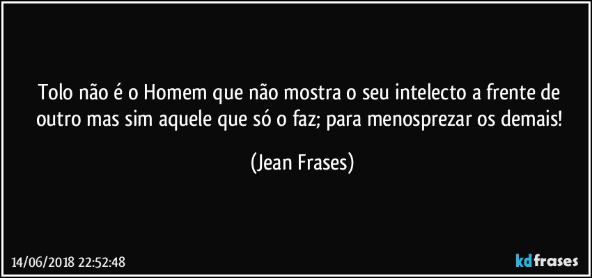 Tolo não é o Homem que não mostra o seu intelecto a frente de outro mas sim aquele que só o faz; para menosprezar os demais! (Jean Frases)