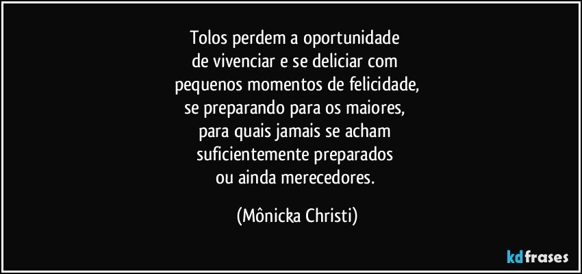 Tolos perdem a oportunidade 
de vivenciar e se deliciar com 
pequenos momentos de felicidade,
se preparando para os maiores, 
para quais jamais se acham 
suficientemente preparados 
ou ainda merecedores. (Mônicka Christi)