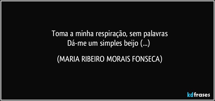 Toma a minha respiração, sem palavras
Dá-me um simples beijo (...) (MARIA RIBEIRO MORAIS FONSECA)